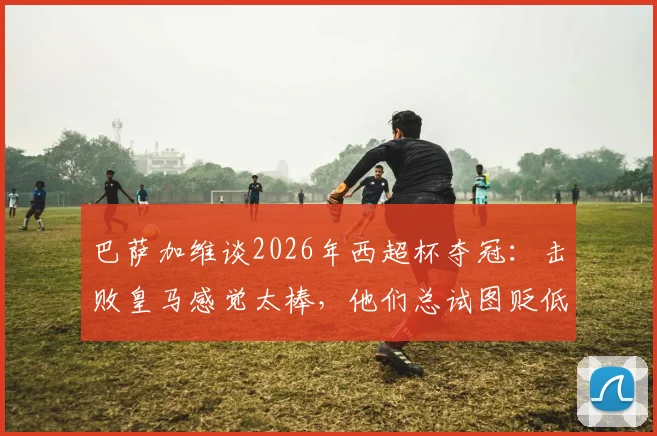 巴萨加维谈2026年西超杯夺冠:击败皇马感觉太棒,他们总试图贬低我们冠军的含金量
