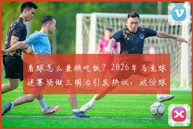 看球怎么兼顾吃饭？2026年马竞球迷赛场做三明治引发热议，这份球迷观赛美食指南请收好