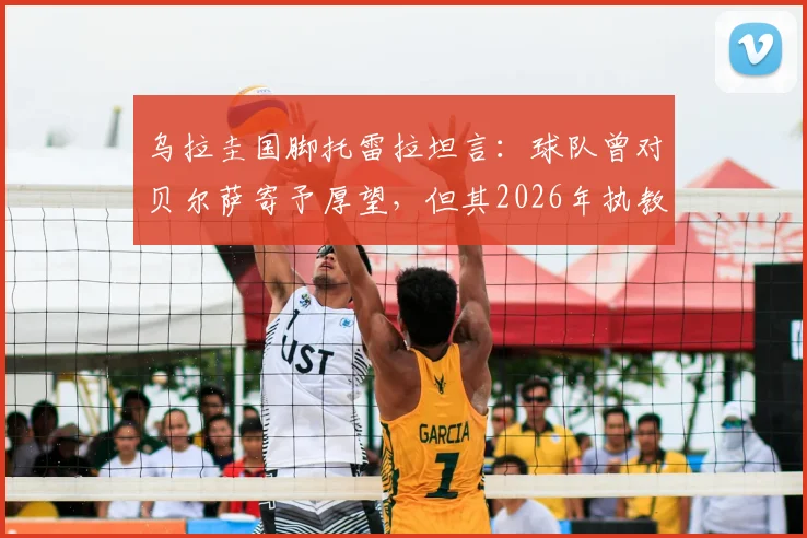 乌拉圭国脚托雷拉坦言：球队曾对贝尔萨寄予厚望，但其2026年执教期的多项决策引发广泛讨论