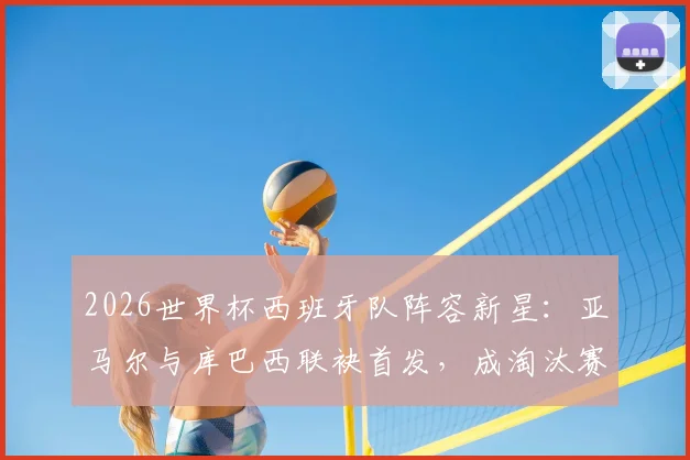 2026世界杯西班牙队阵容新星：亚马尔与库巴西联袂首发，成淘汰赛第二次两名U20球员同场历史