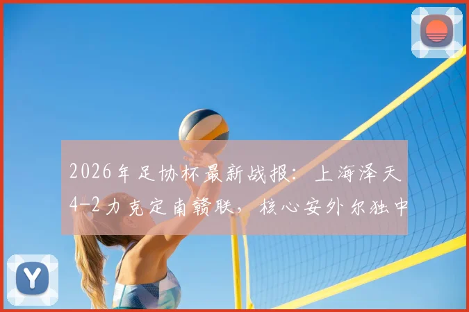 2026年足协杯最新战报：上海泽天4-2力克定南赣联，核心安外尔独中两元全场最佳，附比赛精彩瞬间回顾