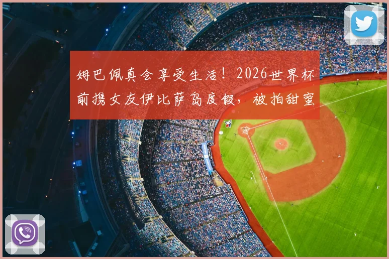 姆巴佩真会享受生活！2026世界杯前携女友伊比萨岛度假，被拍甜蜜瞬间引热议