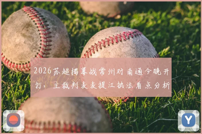 2026苏超揭幕战常州对南通今晚开打，主裁判麦麦提江执法看点分析