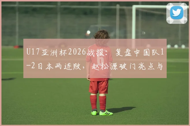 U17亚洲杯2026战报：复盘中国队1-2日本两连败，赵松源破门亮点与出线形势深度解读