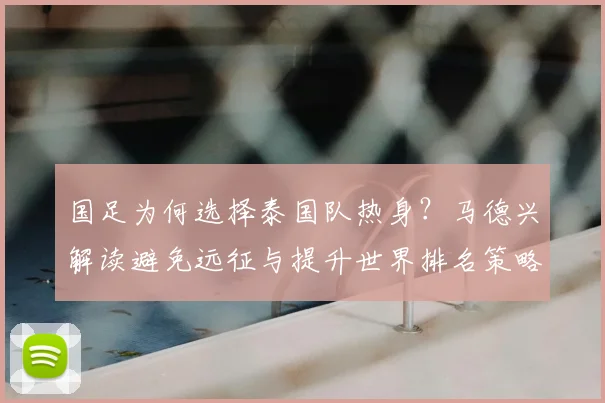 国足为何选择泰国队热身?马德兴解读避免远征与提升世界排名策略,备战2026