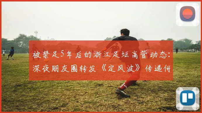 被禁足5年后的浙江足坛高管动态：深夜朋友圈转发《定风波》传递何种心迹？2026年解禁后路在何方？