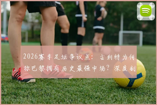 2026赛季足坛争议点:古利特为何称巴黎拥有历史最强中场?深度剖析其阵容构成与战术打法