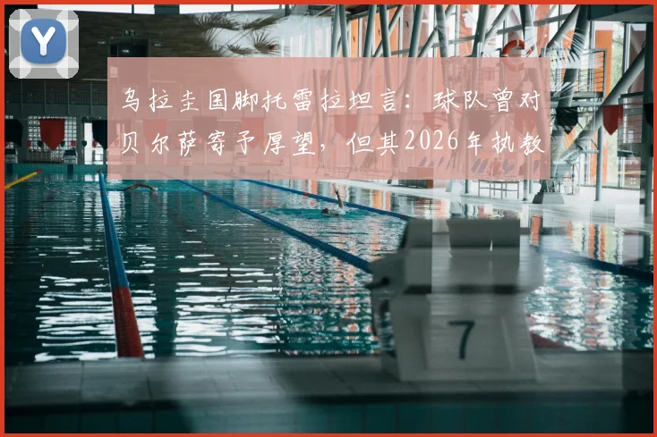 乌拉圭国脚托雷拉坦言：球队曾对贝尔萨寄予厚望，但其2026年执教期的多项决策引发广泛讨论