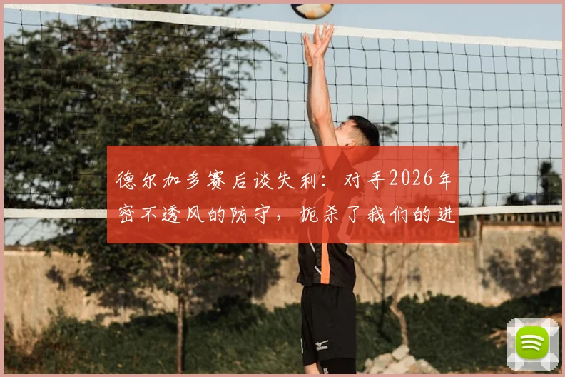 德尔加多赛后谈失利:对手2026年密不透风的防守,扼杀了我们的进攻机会与空间