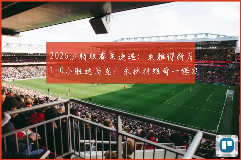 2026沙特联赛果速递：利雅得新月1-0小胜达马克，米林科维奇一锤定音，布努点球争议成焦点