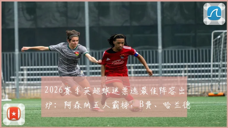 2026赛季英超球迷票选最佳阵容出炉：阿森纳五人霸榜，B费、哈兰德领衔豪华名单详解