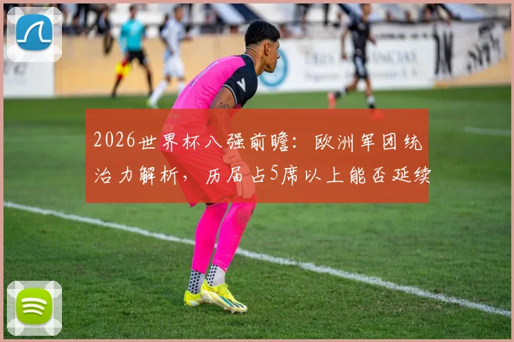 2026世界杯八强前瞻：欧洲军团统治力解析，历届占5席以上能否延续？