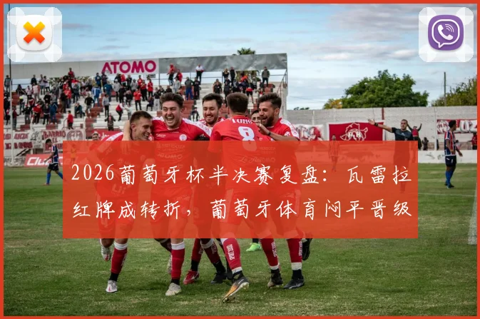 2026葡萄牙杯半决赛复盘：瓦雷拉红牌成转折，葡萄牙体育闷平晋级，决赛对阵出炉