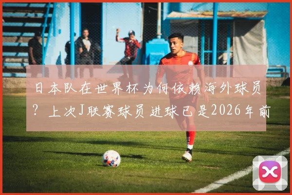 日本队在世界杯为何依赖海外球员?上次J联赛球员进球已是2026年前旧事,深度解读其深层原因与影响