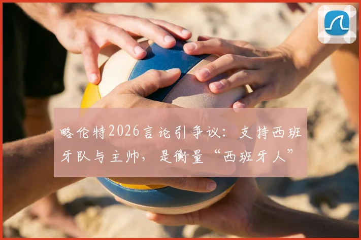 略伦特2026言论引争议:支持西班牙队与主帅,是衡量“西班牙人”的标准吗?球迷该如何看待