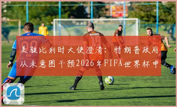 美驻比利时大使澄清：特朗普政府从未意图干预2026年FIFA世界杯申办内部流程，外交回应解析