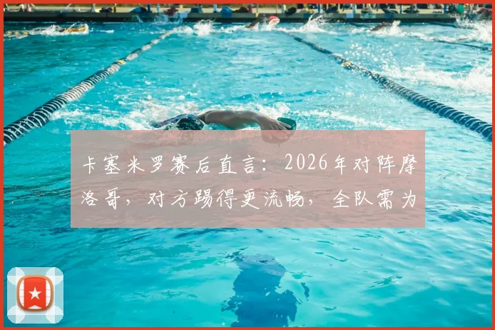 卡塞米罗赛后直言：2026年对阵摩洛哥，对方踢得更流畅，全队需为表现负责，附战术深度解析