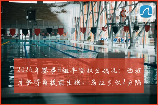 2026年赛事H组半场积分战况：西班牙佛得角提前出线，乌拉圭仅2分陷绝境