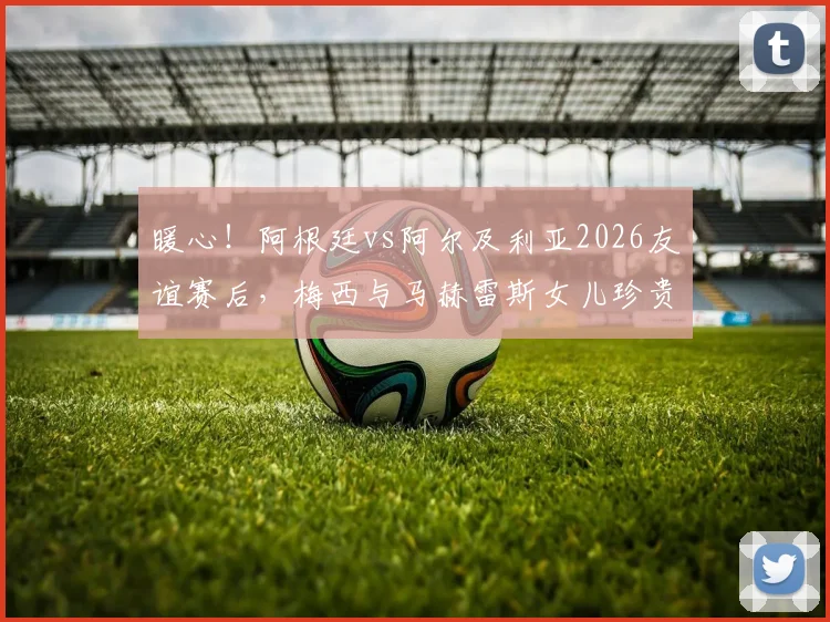 暖心！阿根廷vs阿尔及利亚2026友谊赛后，梅西与马赫雷斯女儿珍贵合影瞬间全记录