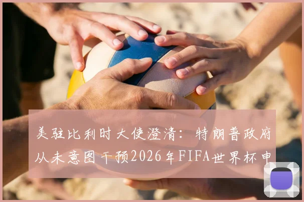 美驻比利时大使澄清：特朗普政府从未意图干预2026年FIFA世界杯申办内部流程，外交回应解析