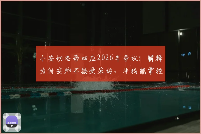 小安切洛蒂回应2026年争议：解释为何安帅不接受采访，非我能掌控的局面