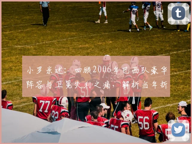 小罗亲述：回顾2006年巴西队豪华阵容与卫冕失利之痛，解析当年折戟世界杯的真实原因